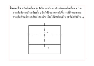 ขันตอนที 4 สร้างสี เหลียม B ให้ต่อจากด้านยาวข้างล่างของสี เหลียม A โดย
   ลากเส้นต่อจากด้านกว้างทัง 2 ข้างให้มีขนาดเท่ากับชินงานทีกําหนด และ
   ลากเส้นเชือมต่อจากเส้นทังสองข้าง ก็จะได้สีเหลียมด้าน B ทีต่อกับด้าน A
 