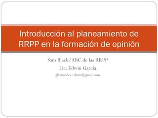 Sam Black/ABC de las RRPP Lic. Edwin García [email_address] Introducción al planeamiento de RRPP en la formación de opinión 