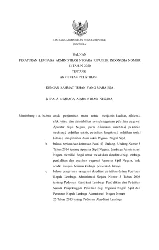 LEMBAGA ADMINISTRASI NEGARA REPUBLIK
INDONESIA
SALINAN
PERATURAN LEMBAGA ADMINISTRASI NEGARA REPUBLIK INDONESIA NOMOR
13 TAHUN 2020
TENTANG
AKREDITASI PELATIHAN
DENGAN RAHMAT TUHAN YANG MAHA ESA
KEPALA LEMBAGA ADMINISTRASI NEGARA,
Menimbang : a. bahwa untuk penjaminan mutu untuk menjamin kualitas, efisiensi,
efektivitas, dan akuntabilitas penyelenggaraan pelatihan pegawai
Aparatur Sipil Negara, perlu dilakukan akreditasi pelatihan
struktural, pelatihan teknis, pelatihan fungsional, pelatihan sosial
kultural, dan pelatihan dasar calon Pegawai Negeri Sipil;
b. bahwa berdasarkan ketentuan Pasal 43 Undang- Undang Nomor 5
Tahun 2014 tentang Aparatur Sipil Negara, Lembaga Administrasi
Negara memiliki fungsi untuk melakukan akreditasi bagi lembaga
pendidikan dan pelatihan pegawai Aparatur Sipil Negara, baik
sendiri maupun bersama lembaga pemerintah lainnya;
c. bahwa pengaturan mengenai akreditasi pelatihan dalam Peraturan
Kepala Lembaga Administrasi Negara Nomor 3 Tahun 2008
tentang Pedoman Akreditasi Lembaga Pendidikan dan Pelatihan
Swasta Penyelenggara Pelatihan bagi Pegawai Negeri Sipil dan
Peraturan Kepala Lembaga Administrasi Negara Nomor
25 Tahun 2015 tentang Pedoman Akreditasi Lembaga
 