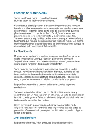 PROCESO DE PLANIFICACION

Todos de alguna forma u otra planificamos.
Muchas veces lo hacemos mentalmente.

Consultamos el reloj para ver si estamos llegando tarde a nuestro
trabajo o si alcanzamos a tomar el transporte que nos lleve a un lugar
determinado. Podemos tener cierta idea de los objetivos que nos
planteamos a corto o mediano plazo. En algún momento nos
proponemos crecer económicamente y tener cierta seguridad.
También tenemos alguna idea de las inversiones que necesitaríamos
hacer para que nuestra pequeña empresa funcione mejor. Del mismo
modo desarrollamos alguna estrategia de comercialización, aunque la
misma haya sido elaborada intuitivamente.

La Planificación

Muchas veces se tiende a realizar las cosas sin planificar: porque
existe "impaciencia", porque "pensar" parece una actividad
"improductiva" que no produce resultados y porque generalmente
ocurre que lo "urgente" desplaza lo "importante".

Todo negocio, como sabemos, está siempre expuesto a ciertos
riesgos. Hay cambios imprevistos en el mercado, aumento en las
tasas de interés, baja en la demanda, se instala un competidor
cercano, aparece de un substituto del producto, etc. Todos estos
riesgos pueden ocasionar la quiebra o el cierre de la empresa.

La planificación no tiene que ver solamente con los aspectos
productivos.

También puede faltar dinero por no planificar financieramente y
encontrarse con un "descubierto" en el banco. La falta de planificación
también puede generar fallas en el diseño del producto o falta de stock
justo cuando aumentan las ventas.

Como empresario, es necesario reducir la vulnerabilidad de la
empresa para poder hacer frente a los imprevistos cuando estos se
presenten. Caso contrario, cualquier cambio externo puede obligar a
cerrar el negocio.

¿Por qué planificar?

La planificación tiene, entre otros, los siguientes beneficios:
 