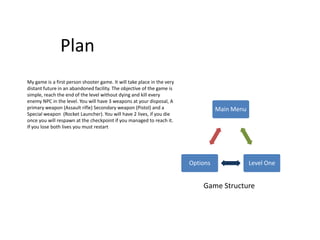 Plan
My game is a first person shooter game. It will take place in the very
distant future in an abandoned facility. The objective of the game is
simple, reach the end of the level without dying and kill every
enemy NPC in the level. You will have 3 weapons at your disposal, A
primary weapon (Assault rifle) Secondary weapon (Pistol) and a                     Main Menu
Special weapon (Rocket Launcher). You will have 2 lives, if you die
once you will respawn at the checkpoint if you managed to reach it.
If you lose both lives you must restart




                                                                         Options               Level One


                                                                             Game Structure
 