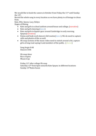 We would like to book the camera in October from Friday the 11th until Sunday
the 13th.
Record the whole song in every location so we have plenty to of footage to chose
from.
Kate, Ellie, Spoon, Lucy, Robyn
Stages of filming
Kate and girls in school uniform around house and college. (narrative)
Kate and girls dancing (dance)
Kate and girls in hipster gear around Cambridge in early morning
lipsync(narrative)
Emma and body work dancers full routine(dance). We do need to capture
stills and photos of this as well.
Oh snap sections of the music video need to switch around a bit, capture
girls at long road saying it and members of the public. (chorus)
Song fergie 0:48
Dancers 0:06
Oh snap ideas
Rice crispies
Mouse trap
Friday 11th after college Oh snap
Saturday 12th from 6pm onwards Kate lipsync in different locations
Sunday 13thKates house
 