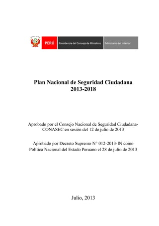 Plan Nacional de Seguridad Ciudadana
2013-2018

Aprobado por el Consejo Nacional de Seguridad CiudadanaCONASEC en sesión del 12 de julio de 2013
Aprobado por Decreto Supremo N° 012-2013-IN como
Política Nacional del Estado Peruano el 28 de julio de 2013

Julio, 2013

 