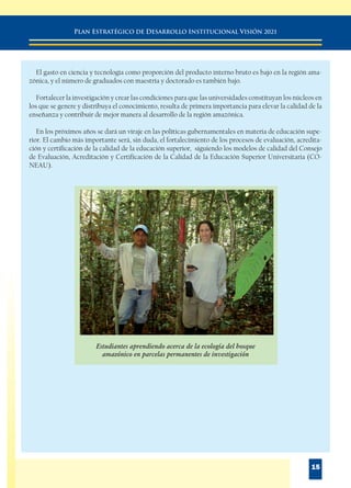 PLAN ESTRATÉGICO DE DESARROLLO INSTITUCIONAL VISIÓN 2021
15
El gasto en ciencia y tecnología como proporción del producto interno bruto es bajo en la región ama-
zónica, y el número de graduados con maestría y doctorado es también bajo.
Fortalecer la investigación y crear las condiciones para que las universidades constituyan los núcleos en
los que se genere y distribuya el conocimiento, resulta de primera importancia para elevar la calidad de la
enseñanza y contribuir de mejor manera al desarrollo de la región amazónica.
En los próximos años se dará un viraje en las políticas gubernamentales en materia de educación supe-
rior. El cambio más importante será, sin duda, el fortalecimiento de los procesos de evaluación, acredita-
ción y certificación de la calidad de la educación superior, siguiendo los modelos de calidad del Consejo
de Evaluación, Acreditación y Certificación de la Calidad de la Educación Superior Universitaria (CO-
NEAU).
Estudiantes aprendiendo acerca de la ecología del bosque
amazónico en parcelas permanentes de investigación
 