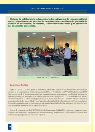 uNIVERSIDAD CIENTIFICA DEL PERÚ
24
Mejorar la calidad de la educación, la investigación, la responsabilidad
social, el gobierno y la gestión de la universidad, mediante la garantía de
calidad, la evaluación, la reforma, la internacionalización y la promoción
del desarrollo sostenible.
Garantía de Calidad
Según la UNESCO, a nivel global el número de estudiantes dentro de las instituciones de educación
superior se ha incrementado en aproximadamente 65%, de 93 millones en 1999 a 180 millones en el 2009.
Este incremento de la demanda de educación superior hace necesario asegurar la calidad de la educación
superior para mejorar la integridad de los sistemas de educación superior. La Declaración Final de la Con-
ferencia Mundial de la Educación Superior del 2009, llama a los Estados Miembros a buscar fortalecer
las capacidades de las universidades para “garantizar la calidad de la educación superior” en los países en
desarrollo y a poner en práctica sistemas que garanticen la calidad de la educación superior. Esta declara-
ción final manda promover una “Cultura de Calidad”.
Dentro de este contexto, la UNESCO define la Garantía de Calidad (GA) como un proceso continuo
de evaluación, monitoreo, aseguramiento, mantenimiento y mejoramiento de la calidad de los sistemas,
instituciones y programas de educación superior.
Aulas TIC de la Universidad
 