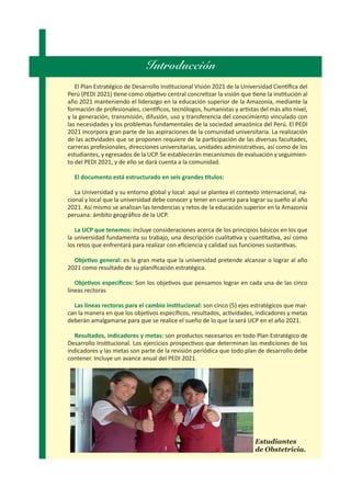Introducción
El Plan Estratégico de Desarrollo Institucional Visión 2021 de la Universidad Científica del
Perú (PEDI 2021) tiene como objetivo central concretizar la visión que tiene la institución al
año 2021 manteniendo el liderazgo en la educación superior de la Amazonía, mediante la
formación de profesionales, científicos, tecnólogos, humanistas y artistas del más alto nivel,
y la generación, transmisión, difusión, uso y transferencia del conocimiento vinculado con
las necesidades y los problemas fundamentales de la sociedad amazónica del Perú. El PEDI
2021 incorpora gran parte de las aspiraciones de la comunidad universitaria. La realización
de las actividades que se proponen requiere de la participación de las diversas facultades,
carreras profesionales, direcciones universitarias, unidades administrativas, así como de los
estudiantes, y egresados de la UCP. Se establecerán mecanismos de evaluación y seguimien-
to del PEDI 2021, y de ello se dará cuenta a la comunidad.
El documento está estructurado en seis grandes títulos:
La Universidad y su entorno global y local: aquí se plantea el contexto internacional, na-
cional y local que la universidad debe conocer y tener en cuenta para lograr su sueño al año
2021. Así mismo se analizan las tendencias y retos de la educación superior en la Amazonía
peruana: ámbito geográfico de la UCP.
La UCP que tenemos: incluye consideraciones acerca de los principios básicos en los que
la universidad fundamenta su trabajo, una descripción cualitativa y cuantitativa, así como
los retos que enfrentará para realizar con eficiencia y calidad sus funciones sustantivas.
Objetivo general: es la gran meta que la universidad pretende alcanzar o lograr al año
2021 como resultado de su planificación estratégica.
Objetivos específicos: Son los objetivos que pensamos lograr en cada una de las cinco
líneas rectoras
Las líneas rectoras para el cambio institucional: son cinco (5) ejes estratégicos que mar-
can la manera en que los objetivos específicos, resultados, actividades, indicadores y metas
deberán amalgamarse para que se realice el sueño de lo que la será UCP en el año 2021.
Resultados, indicadores y metas: son productos necesarios en todo Plan Estratégico de
Desarrollo Institucional. Los ejercicios prospectivos que determinan las mediciones de los
indicadores y las metas son parte de la revisión periódica que todo plan de desarrollo debe
contener. Incluye un avance anual del PEDI 2021.
Estudiantes
de Obstetricia.
 