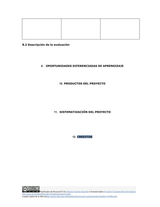 8.2 Descripción de la evaluación 
9. OPORTUNIDADES DIFERENCIADAS DE APRENDIZAJE 
10. PRODUCTOS DEL PROYECTO 
11. SISTEMATIZACIÓN DEL PROYECTO 
12. CREDITOS 
Planificador de ProyectosV2 by Maritza Cuartas Jaramillo is licensed under a Creative Commons Reconocimiento- 
NoComercial-SinObraDerivada 4.0 Internacional License. 
Creado a partir de la obra enhttp://punya.educ.msu.edu/publications/journal_articles/mishra-koehler-tcr2006.pdf... 
