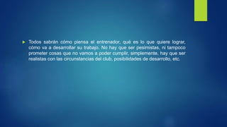  Todos sabrán cómo piensa el entrenador, qué es lo que quiere lograr, 
cómo va a desarrollar su trabajo. No hay que ser pesimistas, ni tampoco 
prometer cosas que no vamos a poder cumplir, simplemente, hay que ser 
realistas con las circunstancias del club, posibilidades de desarrollo, etc. 
 
