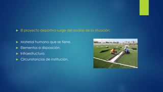  El proyecto deportivo surge del análisis de la situación: 
 Material humano que se tiene. 
 Elementos a disposición. 
 Infraestructura. 
 Circunstancias de institución. 
 