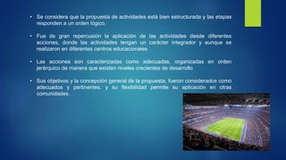 • Se considera que la propuesta de actividades está bien estructurada y las etapas 
responden a un orden lógico. 
• Fue de gran repercusión la aplicación de las actividades desde diferentes 
acciones, donde las actividades tengan un carácter integrador y aunque se 
realizaron en diferentes centros educacionales 
• Las acciones son caracterizadas como adecuadas, organizadas en orden 
jerárquico de manera que existen niveles crecientes de desarrollo 
• Sus objetivos y la concepción general de la propuesta, fueron considerados como 
adecuados y pertinentes, y su flexibilidad permite su aplicación en otras 
comunidades. 
 