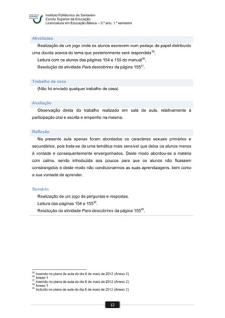 Instituto Politécnico de Santarém
Escola Superior de Educação
Licenciatura em Educação Básica – 3.º ano, 1.º semestre
12
Atividades
Realização de um jogo onde os alunos escrevem num pedaço de papel distribuído
uma dúvida acerca do tema que posteriormente será respondida35
;
Leitura com os alunos das páginas 154 e 155 do manual36
.
Resolução da atividade Para descobrires da página 15537
.
Trabalho de casa
(Não foi enviado qualquer trabalho de casa)
Avaliação
Observação direta do trabalho realizado em sala de aula, relativamente à
participação oral e escrita e empenho na mesma.
Reflexão
Na presente aula apenas foram abordados os caracteres sexuais primários e
secundários, pois trata-se de uma temática mais sensível que deixa os alunos menos
à vontade e consequentemente envergonhados. Deste modo abordou-se a matéria
com calma, sendo introduzida aos poucos para que os alunos não ficassem
constrangidos e deste modo não condicionarmos as suas aprendizagens, bem como
a sua vontade de aprender.
Sumário
Realização de um jogo de perguntas e respostas.
Leitura das páginas 154 e 15538
.
Resolução da atividade Para descobrires da página 15539
.
35
Inserido no plano de aula do dia 8 de maio de 2012 (Anexo 2)
36
Anexo 1
37
Inserido no plano de aula do dia 8 de maio de 2012 (Anexo 2)
38
Anexo 1
39
Incluído no plano de aula do dia 8 de maio de 2012 (Anexo 2)
 