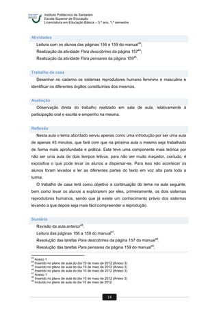 Instituto Politécnico de Santarém
Escola Superior de Educação
Licenciatura em Educação Básica – 3.º ano, 1.º semestre
14
Atividades
Leitura com os alunos das páginas 156 a 159 do manual43
;
Realização da atividade Para descobrires da página 15744
;
Realização da atividade Para pensares da página 15945
.
Trabalho de casa
Desenhar no caderno os sistemas reprodutores humano feminino e masculino e
identificar os diferentes órgãos constituintes dos mesmos.
Avaliação
Observação direta do trabalho realizado em sala de aula, relativamente à
participação oral e escrita e empenho na mesma.
Reflexão
Nesta aula o tema abordado serviu apenas como uma introdução por ser uma aula
de apenas 45 minutos, que fará com que na próxima aula o mesmo seja trabalhado
de forma mais aprofundada e prática. Esta teve uma componente mais teórica por
não ser uma aula de dois tempos letivos, para não ser muito maçador, contudo, é
expositiva o que pode levar os alunos a dispersar-se. Para isso não acontecer os
alunos foram levados a ler as diferentes partes do texto em voz alta para toda a
turma.
O trabalho de casa terá como objetivo a continuação do tema na aula seguinte,
bem como levar os alunos a explorarem por eles, primeiramente, os dois sistemas
reprodutores humanos, sendo que já existe um conhecimento prévio dos sistemas
levando a que depois seja mais fácil compreender a reprodução.
Sumário
Revisão da aula anterior46
.
Leitura das páginas 156 a 159 do manual47
.
Resolução das tarefas Para descobrires da página 157 do manual48
.
Resolução das tarefas Para pensares da página 159 do manual49
.
43
Anexo 1
44
Inserido no plano de aula do dia 10 de maio de 2012 (Anexo 3)
45
Inserido no plano de aula do dia 10 de maio de 2012 (Anexo 3)
46
Inserido no plano de aula do dia 10 de maio de 2012 (Anexo 3)
47
Anexo 1
48
Inserido no plano de aula do dia 10 de maio de 2012 (Anexo 3)
49
Incluído no plano de aula do dia 10 de maio de 2012
 