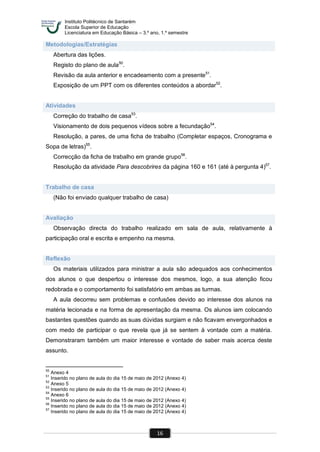 Instituto Politécnico de Santarém
Escola Superior de Educação
Licenciatura em Educação Básica – 3.º ano, 1.º semestre
16
Metodologias/Estratégias
Abertura das lições.
Registo do plano de aula50
.
Revisão da aula anterior e encadeamento com a presente51
.
Exposição de um PPT com os diferentes conteúdos a abordar52
.
Atividades
Correção do trabalho de casa53
.
Visionamento de dois pequenos vídeos sobre a fecundação54
.
Resolução, a pares, de uma ficha de trabalho (Completar espaços, Cronograma e
Sopa de letras)55
.
Correcção da ficha de trabalho em grande grupo56
.
Resolução da atividade Para descobrires da página 160 e 161 (até à pergunta 4)57
.
Trabalho de casa
(Não foi enviado qualquer trabalho de casa)
Avaliação
Observação directa do trabalho realizado em sala de aula, relativamente à
participação oral e escrita e empenho na mesma.
Reflexão
Os materiais utilizados para ministrar a aula são adequados aos conhecimentos
dos alunos o que despertou o interesse dos mesmos, logo, a sua atenção ficou
redobrada e o comportamento foi satisfatório em ambas as turmas.
A aula decorreu sem problemas e confusões devido ao interesse dos alunos na
matéria lecionada e na forma de apresentação da mesma. Os alunos iam colocando
bastantes questões quando as suas dúvidas surgiam e não ficavam envergonhados e
com medo de participar o que revela que já se sentem à vontade com a matéria.
Demonstraram também um maior interesse e vontade de saber mais acerca deste
assunto.
50
Anexo 4
51
Inserido no plano de aula do dia 15 de maio de 2012 (Anexo 4)
52
Anexo 5
53
Inserido no plano de aula do dia 15 de maio de 2012 (Anexo 4)
54
Anexo 6
55
Inserido no plano de aula do dia 15 de maio de 2012 (Anexo 4)
56
Inserido no plano de aula do dia 15 de maio de 2012 (Anexo 4)
57
Inserido no plano de aula do dia 15 de maio de 2012 (Anexo 4)
 
