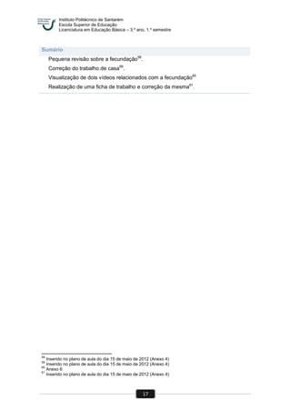 Instituto Politécnico de Santarém
Escola Superior de Educação
Licenciatura em Educação Básica – 3.º ano, 1.º semestre
17
Sumário
Pequena revisão sobre a fecundação58
.
Correção do trabalho de casa59
.
Visualização de dois vídeos relacionados com a fecundação60
Realização de uma ficha de trabalho e correção da mesma61
.
58
Inserido no plano de aula do dia 15 de maio de 2012 (Anexo 4)
59
Inserido no plano de aula do dia 15 de maio de 2012 (Anexo 4)
60
Anexo 6
61
Inserido no plano de aula do dia 15 de maio de 2012 (Anexo 4)
 