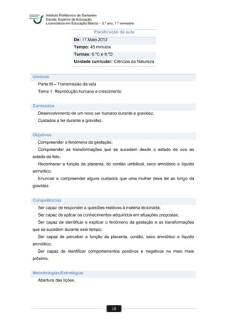 Instituto Politécnico de Santarém
Escola Superior de Educação
Licenciatura em Educação Básica – 3.º ano, 1.º semestre
18
Planificação da aula
De: 17.Maio.2012
Tempo: 45 minutos
Turmas: 6.ºC e 6.ºD
Unidade curricular: Ciências da Natureza
Unidade
Parte III – Transmissão da vida
Tema 1: Reprodução humana e crescimento
Conteúdos
Desenvolvimento de um novo ser humano durante a gravidez.
Cuidados a ter durante a gravidez.
Objetivos
Compreender o fenómeno da gestação;
Compreender as transformações que se sucedem desde o estado de ovo ao
estado de feto;
Reconhecer a função da placenta, do cordão umbilical, saco amniótico e líquido
amniótico;
Enunciar e compreender alguns cuidados que uma mulher deve ter ao longo da
gravidez.
Competências
Ser capaz de responder a questões relativas à matéria lecionada;
Ser capaz de aplicar os conhecimentos adquiridos em situações propostas;
Ser capaz de identificar e explicar o fenómeno da gestação e as transformações
que se sucedem durante este tempo;
Ser capaz de perceber a função da placenta, cordão, saco amniótico e líquido
amniótico;
Ser capaz de identificar comportamentos positivos e negativos no meio mais
próximo.
Metodologias/Estratégias
Abertura das lições.
 