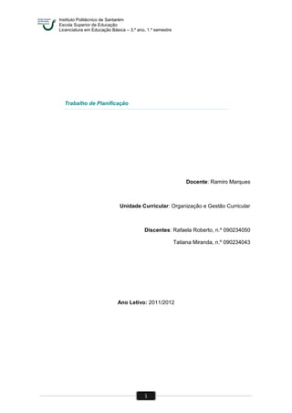 Instituto Politécnico de Santarém
Escola Superior de Educação
Licenciatura em Educação Básica – 3.º ano, 1.º semestre
1
Trabalho de Planificação
Docente: Ramiro Marques
Unidade Curricular: Organização e Gestão Curricular
Discentes: Rafaela Roberto, n.º 090234050
Tatiana Miranda, n.º 090234043
Ano Letivo: 2011/2012
 