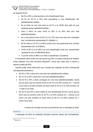 Instituto Politécnico de Santarém
Escola Superior de Educação
Licenciatura em Educação Básica – 3.º ano, 1.º semestre
23
da seguinte forma:
 De 0% a 20% a nota equivale a uma classificação fraca;
 Se for de 20,1% a 40% será equivalente a uma classificação não
satisfatória/não satisfaz;
 Se se tratar de uma nota entre os 40,1% e os 49,9% fará parte de uma
avaliação quase satisfatória/satisfaz -;
 Caso o aluno se situe entre os 50% e os 65% terá uma nota
satisfatória/satisfaz;
 Se a nota estiver entre os 65,1% e os 75% será uma nota com conotação
boa, normalmente representada S+ (Satisfaz +);
 Se for entre os 75,1% e os 85% será já uma nota igualmente boa, contudo
representada com um B (Bom);
 Entre os 85,1% e os 98% é já uma classificação muito boa, representada
geralmente com um MB (Muito Bom);
 E por fim entre os 99% e os 100% é classificado o Excelente.
É importante referir ainda que aos alunos que têm um plano individual de trabalho
é-lhes aplicado uma ficha formativa diferente88
, sendo que neste caso a mesma é
apenas cotada até 50%.
Importa então ainda referenciar que a escala das cotações da ficha corresponde
aos seguintes parâmetros:
 De 0% a 15% o aluno tem uma nota não satisfatória/não satisfaz;
 De 15,1% a 25% o aluno tem uma nota satisfatória/satisfaz -;
 De 25,1% a 35% o aluno conseguiu ter uma nota satisfatória/satisfaz, sendo
que ao aluno que se mantiver entre os 25,1% e os 30% acresce um – (menos
à sua nota) e se pelo contrário se situar entre os 30,1% e os 35% acresce um
+ (mais à sua nota);
 De 35,1% aos 50% o aluno obtém já uma classificação de bom, sendo que ao
aluno que se mantiver entre os 35,1% e os 40% acresce um – (menos à sua
nota) e se pelo contrário se situar entre os 45,1% e os 50% acresce um +
(mais à sua nota).
A matriz de correção encontra-se juntamente com a resolução do teste.
Reflexão
A aplicação da ficha de avaliação formativa decorreu dentro das normalidades,
88
Anexo 13
 
