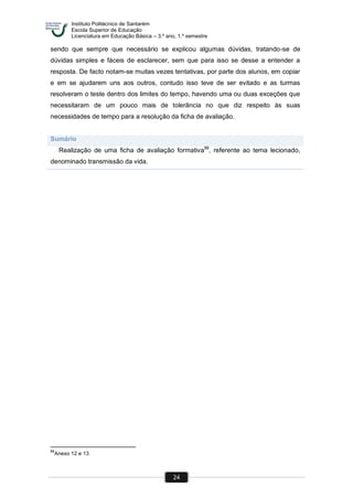 Instituto Politécnico de Santarém
Escola Superior de Educação
Licenciatura em Educação Básica – 3.º ano, 1.º semestre
24
sendo que sempre que necessário se explicou algumas dúvidas, tratando-se de
dúvidas simples e fáceis de esclarecer, sem que para isso se desse a entender a
resposta. De facto notam-se muitas vezes tentativas, por parte dos alunos, em copiar
e em se ajudarem uns aos outros, contudo isso teve de ser evitado e as turmas
resolveram o teste dentro dos limites do tempo, havendo uma ou duas exceções que
necessitaram de um pouco mais de tolerância no que diz respeito às suas
necessidades de tempo para a resolução da ficha de avaliação.
Sumário
Realização de uma ficha de avaliação formativa89
, referente ao tema lecionado,
denominado transmissão da vida.
89
Anexo 12 e 13
 