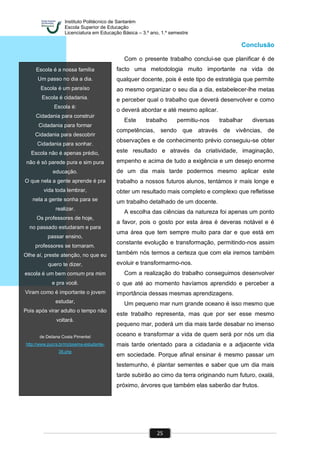 Instituto Politécnico de Santarém
Escola Superior de Educação
Licenciatura em Educação Básica – 3.º ano, 1.º semestre
25
Escola é a nossa família
Um passo no dia a dia.
Escola é um paraíso
Escola é cidadania.
Escola é:
Cidadania para construir
Cidadania para formar
Cidadania para descobrir
Cidadania para sonhar.
Escola não é apenas prédio,
não é só parede pura e sim pura
educação.
O que nela a gente aprende é pra
vida toda lembrar,
nela a gente sonha para se
realizar.
Os professores de hoje,
no passado estudaram e para
passar ensino,
professores se tornaram.
Olhe aí, preste atenção, no que eu
quero te dizer,
escola é um bem comum pra mim
e pra você.
Viram como é importante o jovem
estudar,
Pois após virar adulto o tempo não
voltará.
de Deliana Costa Pimentel
http://www.pucrs.br/mj/poema-estudante-
38.php
Conclusão
Com o presente trabalho conclui-se que planificar é de
facto uma metodologia muito importante na vida de
qualquer docente, pois é este tipo de estratégia que permite
ao mesmo organizar o seu dia a dia, estabelecer-lhe metas
e perceber qual o trabalho que deverá desenvolver e como
o deverá abordar e até mesmo aplicar.
Este trabalho permitiu-nos trabalhar diversas
competências, sendo que através de vivências, de
observações e de conhecimento prévio conseguiu-se obter
este resultado e através da criatividade, imaginação,
empenho e acima de tudo a exigência e um desejo enorme
de um dia mais tarde podermos mesmo aplicar este
trabalho a nossos futuros alunos, tentámos ir mais longe e
obter um resultado mais completo e complexo que refletisse
um trabalho detalhado de um docente.
A escolha das ciências da natureza foi apenas um ponto
a favor, pois o gosto por esta área é deveras notável e é
uma área que tem sempre muito para dar e que está em
constante evolução e transformação, permitindo-nos assim
também nós termos a certeza que com ela iremos também
evoluir e transformarmo-nos.
Com a realização do trabalho conseguimos desenvolver
o que até ao momento havíamos aprendido e perceber a
importância dessas mesmas aprendizagens.
Um pequeno mar num grande oceano é isso mesmo que
este trabalho representa, mas que por ser esse mesmo
pequeno mar, poderá um dia mais tarde desabar no imenso
oceano e transformar a vida de quem será por nós um dia
mais tarde orientado para a cidadania e a adjacente vida
em sociedade. Porque afinal ensinar é mesmo passar um
testemunho, é plantar sementes e saber que um dia mais
tarde subirão ao cimo da terra originando num futuro, oxalá,
próximo, árvores que também elas saberão dar frutos.
 