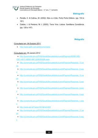 Instituto Politécnico de Santarém
Escola Superior de Educação
Licenciatura em Educação Básica – 3.º ano, 1.º semestre
26
Bibliografia
 Peralta, C. & Calhau, M. (2002). Nós e a Vida. Porto Porto Editora. (pp. 153 à
181)
 Caldas, I. & Pestana, M. I. (2005). Terra Viva. Lisboa: Santillana Constância
(pp. 128 a 147)
Webgrafia
Consultado em: 04.Outubro.2011
 http://www.apfn.com.pt/documentario/
Consultado em: 05.Janeiro.2012
 http://juventude.gov.pt/FAQ/SaudeSexualidadeJuvenil/Paginas/4DDB1385-
33E1-4D71-8BDD-98F12DBCB3DB.aspx
 http://juventude.gov.pt/FAQ/SaudeSexualidadeJuvenil/Paginas/Resposta_13.as
px
 http://juventude.gov.pt/FAQ/SaudeSexualidadeJuvenil/Paginas/Resposta_8.asp
x
 http://juventude.gov.pt/FAQ/SaudeSexualidadeJuvenil/Paginas/Resposta_12.as
px
 http://juventude.gov.pt/FAQ/SaudeSexualidadeJuvenil/Paginas/Resposta_5.asp
x
 http://juventude.gov.pt/FAQ/SaudeSexualidadeJuvenil/Paginas/Resposta_9.asp
x
 http://juventude.gov.pt/FAQ/SaudeSexualidadeJuvenil/Paginas/Resposta_4.asp
x
 http://juventude.gov.pt/FAQ/SaudeSexualidadeJuvenil/Paginas/Resposta_1.asp
x
 http://www.apf.pt/?area=001&mid=004
 http://juventude.gov.pt/FAQ/SaudeSexualidadeJuvenil/Paginas/Resposta_11.as
px
 http://juventude.gov.pt/FAQ/SaudeSexualidadeJuvenil/Paginas/Resposta_6.asp
x
 