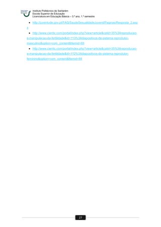 Instituto Politécnico de Santarém
Escola Superior de Educação
Licenciatura em Educação Básica – 3.º ano, 1.º semestre
27
 http://juventude.gov.pt/FAQ/SaudeSexualidadeJuvenil/Paginas/Resposta_2.asp
x
 http://www.cientic.com/portal/index.php?view=article&catid=35%3Areproducao-
e-manipulacao-da-fertilidade&id=113%3Adiapositivos-de-sistema-reprodutor-
masculino&option=com_content&Itemid=89
 http://www.cientic.com/portal/index.php?view=article&catid=35%3Areproducao-
e-manipulacao-da-fertilidade&id=112%3Adiapositivos-de-sistema-reprodutor-
feminino&option=com_content&Itemid=89
 