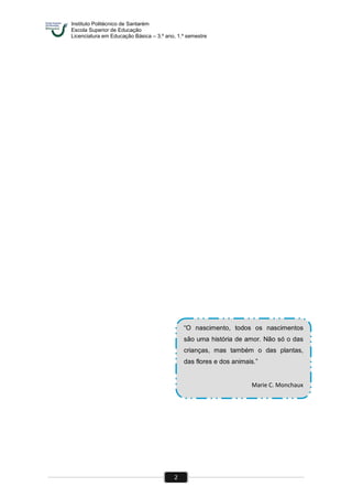 Instituto Politécnico de Santarém
Escola Superior de Educação
Licenciatura em Educação Básica – 3.º ano, 1.º semestre
2
“O nascimento, todos os nascimentos
são uma história de amor. Não só o das
crianças, mas também o das plantas,
das flores e dos animais.”
Marie C. Monchaux
 