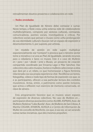 retroalimentan doutros proxectos e colaboracións en rede.
: : Redes enredadas
Un Plan de Igualdade de Xénero debe contaxiar e sumar.
Neste tempo, a Rede creou unha extensa rede de colaboradores
multidisciplinares, composto por xestoras culturais, comisarias,
comunicadoras, axentes sociais, investigadoras e críticas. Por
colectivos sociais que pensan o museo como unha prolongación
da súa identidade cultural e buscan nel un espazo de expresión e
desenvolvemento. E, por suposto, por artistas.
Un modelo de xestión en rede supón multiplicar
exponencialmente ese “contaxio” e provoca que o terceiro sector
tome a iniciativa e se una ao Plan de Igualdade, xerando recursos
para a cidadanía e lazos co museo. Este é o caso de Mulleres
en / para / por / desde / ante o Museo, un proxecto de creación
compartida coordinado por Encarna Lago e Pilar Sánchez. Das
coleccións dos catro museos, homes e mulleres seleccionan a obra
que dará pé a un relato, co que homenaxean a figura feminina
relacionada coa súa propia experiencia vital. Recóllense así textos,
fotografías, vídeos e todo tipo de formas de expresión cos que, os
e as participantes, ofrecen a súa particular lectura dos contidos
museísticos. Actúa, entón, o patrimonio como axente inclusivo,
que activa a reflexión nun exercicio de memoria conservada, en
clave de xénero.
Esta programación favorece que os museos sexan espazos
de expresión de diversos colectivos. No caso de Mulleres en…
participarondiversasasociaciónscomo:ALUME,ASPNAIS,Asoc.de
Mulleres Redeiras“Cabo Burela”. Asoc. de Mulleres de San Cibrao, A
Mariña COGAMI, AFAMON, AUXILIA e o Centro de Información da
Muller do concello de Monforte, cos que, á súa vez, se van xerando
outras tantas iniciativas, que eles mesmos propoñen.
 