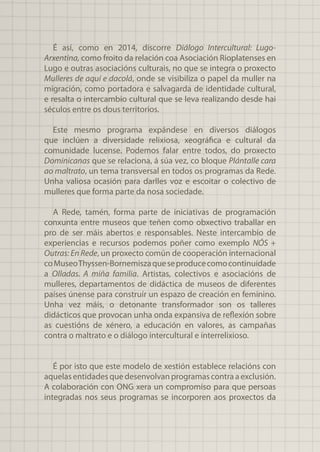 É así, como en 2014, discorre Diálogo Intercultural: Lugo-
Arxentina, como froito da relación coa Asociación Rioplatenses en
Lugo e outras asociacións culturais, no que se integra o proxecto
Mulleres de aquí e dacolá, onde se visibiliza o papel da muller na
migración, como portadora e salvagarda de identidade cultural,
e resalta o intercambio cultural que se leva realizando desde hai
séculos entre os dous territorios.
Este mesmo programa expándese en diversos diálogos
que inclúen a diversidade relixiosa, xeográfica e cultural da
comunidade lucense. Podemos falar entre todos, do proxecto
Dominicanas que se relaciona, á súa vez, co bloque Plántalle cara
ao maltrato, un tema transversal en todos os programas da Rede.
Unha valiosa ocasión para darlles voz e escoitar o colectivo de
mulleres que forma parte da nosa sociedade.
A Rede, tamén, forma parte de iniciativas de programación
conxunta entre museos que teñen como obxectivo traballar en
pro de ser máis abertos e responsables. Neste intercambio de
experiencias e recursos podemos poñer como exemplo NÓS +
Outras: En Rede, un proxecto común de cooperación internacional
coMuseoThyssen-Bornemiszaqueseproducecomocontinuidade
a Olladas. A miña familia. Artistas, colectivos e asociacións de
mulleres, departamentos de didáctica de museos de diferentes
países únense para construír un espazo de creación en feminino.
Unha vez máis, o detonante transformador son os talleres
didácticos que provocan unha onda expansiva de reflexión sobre
as cuestións de xénero, a educación en valores, as campañas
contra o maltrato e o diálogo intercultural e interrelixioso.
É por isto que este modelo de xestión establece relacións con
aquelasentidadesquedesenvolvanprogramascontraaexclusión.
A colaboración con ONG xera un compromiso para que persoas
integradas nos seus programas se incorporen aos proxectos da
 