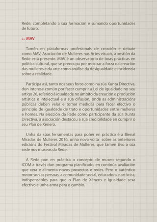 Rede, completando a súa formación e sumando oportunidades
de futuro.
: : MAV
Tamén en plataformas profesionais de creación e debate
como MAV, Asociación de Mulleres nas Artes visuais, a xestión da
Rede está presente. MAV é un observatorio de boas prácticas en
política cultural, que se preocupa por mostrar a forza da creación
das mulleres e da arte como análise da desigualdade e incidencia
sobre a realidade.
Participa así, tanto nos seus foros como na súa Xunta Directiva,
dun interese común por facer cumprir a Lei de igualdade no seu
artigo 26, referido á igualdade no ámbito da creación e produción
artística e intelectual e a súa difusión, onde as administracións
públicas deben velar e tomar medidas para facer efectivo o
principio de igualdade de trato e oportunidades entre mulleres
e homes. Na elección da Rede como participante da súa Xunta
Directiva, a asociación destacou a súa credibilidade en cumprir o
seu Plan de Xénero.
Unha da súas ferramentas para poñer en práctica é a Bienal
Miradas de Mulleres 2016, unha nova volta sobre as anteriores
edicións do Festival Miradas de Mulleres, que tamén tivo a súa
sede nos museos da Rede.
A Rede pon en práctica o concepto de museo segundo o
ICOM a través dun programa planificado, en continúa avaliación
que xera e alimenta novos proxectos e redes. Pero o auténtico
motor son as persoas, a comunidade social, educadora e artística,
indispensables para que o Plan de Xénero e Igualdade sexa
efectivo e unha arma para o cambio.
 
