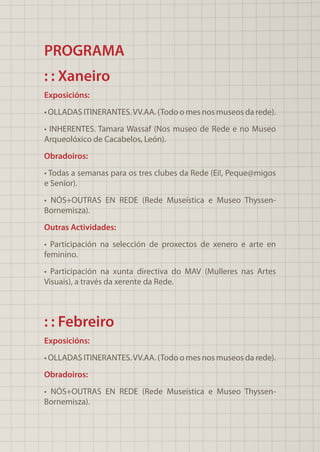 PROGRAMA
: : Xaneiro
Exposicións:
• OLLADAS ITINERANTES.VV.AA. (Todo o mes nos museos da rede).
• INHERENTES. Tamara Wassaf (Nos museo de Rede e no Museo
Arqueolóxico de Cacabelos, León).
Obradoiros:
• Todas a semanas para os tres clubes da Rede (Ei!, Peque@migos
e Senior).
• NÓS+OUTRAS EN REDE (Rede Museística e Museo Thyssen-
Bornemisza).
Outras Actividades:
• Participación na selección de proxectos de xenero e arte en
feminino.
• Participación na xunta directiva do MAV (Mulleres nas Artes
Visuais), a través da xerente da Rede.
: : Febreiro
Exposicións:
• OLLADAS ITINERANTES.VV.AA. (Todo o mes nos museos da rede).
Obradoiros:
• NÓS+OUTRAS EN REDE (Rede Museística e Museo Thyssen-
Bornemisza).
 