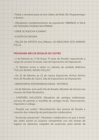 • Todas a semanas para os tres clubes da Rede (Ei!, Peque@migos
e Senior).
• Obradoiros complementarios da exposición “ABRINDO A SALA
DO TESOURO. FISURAS NA VITRINA”.
• ONDE SE AGOCHA A DAMA?.
• A VISITA DA MOURA.
• TALLER DA ARTISTA Ana DMatos: AS MÁSCARAS DOS ANIMAIS
FOLLA.
PROGRAMA MES DE ROSALÍA DE CASTRO
• 2 de febreiro ás 17:30 horas: “A viaxe de Rosalía” espectáculo a
cargo de Larraitz Urruzola. Sala de Exposicións da Deputación.
• 15 febreiro: envío a todos os colexios da unidade didáctica
“FOLLAS NOVAS, NOVAS FOLLAS”.
• Do 22 de febreiro ao 22 de marzo: Exposición Airiños Airiños
Aires de Rosalía de Castro, Sala de Exposicións da Deputación.
• OBRADOIROS INTERXENERACIONAIS : ROTEIROS.
• 24 de febreiro: acto polo Día de Rosalía. Maratón de lectura nos
museos da Rede Museística.
• CANTARES GALLEGOS: Obradoiro de cantigas tradicionais.
Lectura de poemas e recollida de cantigas locais. Transcripción,
impresión e collage.
• “Rosalía nas ondas”: Musicalización dun poema de Rosalía e
creación dun videoclip de participación colaborativa.
• “Ausencias presencias”: Obradoiro colaborativo no que a través
das redes sociais os usuarios compartirán con nós imaxes de
lugares ou obxectos, cargados de ausencias, pero tamén da
 