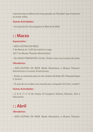 memoria das mulleres do noso pasado, as“Rosalías”que marcaron
as nosas vidas.
Outras Actividades:
• Incorporación do programa á Bienal de MAV.
: : Marzo
Exposicións:
• NÓS+OUTRAS EN REDE:
3 de Marzo ás 12:00 da mañá en Lugo.
2017 no Museo Thyssen-Bornemisza
• OLLADAS ITINERANTES.VV.AA. (Todo o mes nos museos da rede).
Obradoiros:
• NÓS+OUTRAS EN REDE (Rede Museística e Museo Thyssen-
Bornemisza e museos Americanos).
• Todas as semanas para os tres clubes da Rede (Ei!, Peque@migos
e Senior).
•“A arte de ser muller nun mundo por compartir 4.0: loni_creator”.
Outras Actividades:
• 3, 8, 9, 11 e 12 de marzo, III Congreso Xénero, Museos, Arte e
Educación.
: : Abril
Obradoiros:
• NÓS+OUTRAS EN REDE (Rede Museística e Museo Thyssen-
 