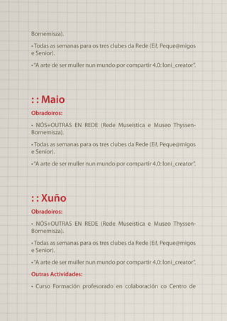 Bornemisza).
• Todas as semanas para os tres clubes da Rede (Ei!, Peque@migos
e Senior).
•“A arte de ser muller nun mundo por compartir 4.0: loni_creator”.
: : Maio
Obradoiros:
• NÓS+OUTRAS EN REDE (Rede Museística e Museo Thyssen-
Bornemisza).
• Todas as semanas para os tres clubes da Rede (Ei!, Peque@migos
e Senior).
•“A arte de ser muller nun mundo por compartir 4.0: loni_creator”.
: : Xuño
Obradoiros:
• NÓS+OUTRAS EN REDE (Rede Museística e Museo Thyssen-
Bornemisza).
• Todas as semanas para os tres clubes da Rede (Ei!, Peque@migos
e Senior).
•“A arte de ser muller nun mundo por compartir 4.0: loni_creator”.
Outras Actividades:
• Curso Formación profesorado en colaboración co Centro de
 
