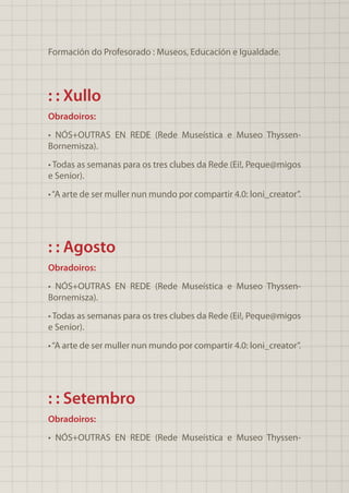 Formación do Profesorado : Museos, Educación e Igualdade.
: : Xullo
Obradoiros:
• NÓS+OUTRAS EN REDE (Rede Museística e Museo Thyssen-
Bornemisza).
• Todas as semanas para os tres clubes da Rede (Ei!, Peque@migos
e Senior).
•“A arte de ser muller nun mundo por compartir 4.0: loni_creator”.
: : Agosto
Obradoiros:
• NÓS+OUTRAS EN REDE (Rede Museística e Museo Thyssen-
Bornemisza).
• Todas as semanas para os tres clubes da Rede (Ei!, Peque@migos
e Senior).
•“A arte de ser muller nun mundo por compartir 4.0: loni_creator”.
: : Setembro
Obradoiros:
• NÓS+OUTRAS EN REDE (Rede Museística e Museo Thyssen-
 