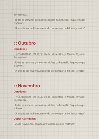 Bornemisza).
• Todas as semanas para os tres clubes da Rede (Ei!, Peque@migos
e Senior).
•“A arte de ser muller nun mundo por compartir 4.0: loni_creator”.
: : Outubro
Obradoiros:
• NÓS+OUTRAS EN REDE (Rede Museística e Museo Thyssen-
Bornemisza).
• Todas as semanas para os tres clubes da Rede (Ei!, Peque@migos
e Senior).
•“A arte de ser muller nun mundo por compartir 4.0: loni_creator”.
: : Novembro
Obradoiros:
• NÓS+OUTRAS EN REDE (Rede Museística e Museo Thyssen-
Bornemisza).
• Todas as semanas para os tres clubes da Rede (Ei!, Peque@migos
e Senior).
•“A arte de ser muller nun mundo por compartir 4.0: loni_creator”.
Outras Actividades:
• 25 de Novembro, Xornadas“Plántalle caro ao maltrato”.
 