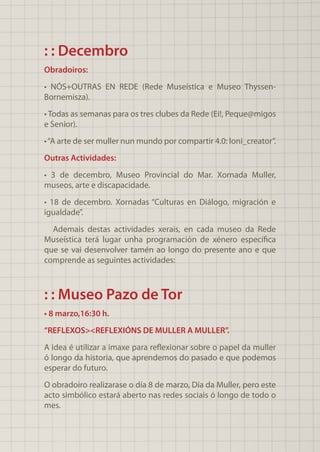 : : Decembro
Obradoiros:
• NÓS+OUTRAS EN REDE (Rede Museística e Museo Thyssen-
Bornemisza).
• Todas as semanas para os tres clubes da Rede (Ei!, Peque@migos
e Senior).
•“A arte de ser muller nun mundo por compartir 4.0: loni_creator”.
Outras Actividades:
• 3 de decembro, Museo Provincial do Mar. Xornada Muller,
museos, arte e discapacidade.
• 18 de decembro. Xornadas “Culturas en Diálogo, migración e
igualdade”.
Ademais destas actividades xerais, en cada museo da Rede
Museística terá lugar unha programación de xénero específica
que se vai desenvolver tamén ao longo do presente ano e que
comprende as seguintes actividades:
: : Museo Pazo de Tor
• 8 marzo,16:30 h.
“REFLEXOS><REFLEXIÓNS DE MULLER A MULLER”.
A idea é utilizar a imaxe para reflexionar sobre o papel da muller
ó longo da historia, que aprendemos do pasado e que podemos
esperar do futuro.
O obradoiro realizarase o día 8 de marzo, Día da Muller, pero este
acto simbólico estará aberto nas redes sociais ó longo de todo o
mes.
 
