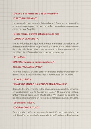 • Desde o 8 de marzo ata o 25 de novembro.
“O PAZO EN FEMININO”.
Unmicrovídeomensual(día8decadames).Faremosunpercorrido
en feminino polo pazo da man da muller que o viveu como casa e
como museo, Angelita.
• Desde marzo, o último sábado de cada mes
“LEMOS EN CLAVE DE –A.
Mesas redondas, nas que xuntaremos a mulleres profesionais de
diferentes nichos laborais, para dialogar entre elas e delas co resto
da sociedade, facer unha posta en común sobre o seu traballo, o
seu día a día, dificultades, ventaxas, inconvintes, etc.
• 21 de Maio
DIM 2016:“Museos e paisaxes culturais”.
Xornada“MULLERES E VIÑO”
Axornadaincluirácharlaecataconmulleresprofesionaisdosector
e unha visita a algunhas das adegas rexentadas por mulleres.
• 11 xuño, 16:00 h.
“IMAXES DE XÉNERO NA ICONOGRAFÍA ROMÁNICA”.
Xornada de coñecemento e difusión do románico da Ribeira Sacra,
en colaboración co “O Sorriso de Daniel”. O programa incluirá
unha visita ao pazo, unha charla sobre “As imaxes de xénero na
iconografía románica”e un roteiro polo románico da Ribeira Sacra.
• 20 outubro, 17:00 h.
“COCIÑANDO O FUTURO”.
Faremos da cociña un espazo de tradición e creatividade, de
visibilizacióndotraballofemininodentroefóradacasa.Realizarase
 