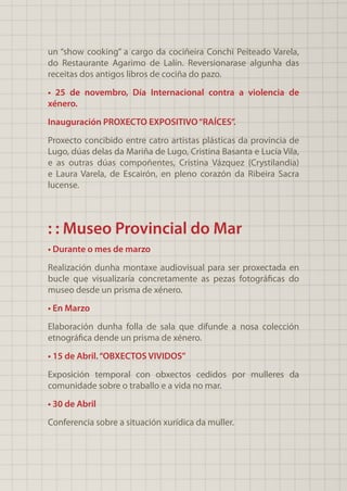 un “show cooking” a cargo da cociñeira Conchi Peiteado Varela,
do Restaurante Agarimo de Lalín. Reversionarase algunha das
receitas dos antigos libros de cociña do pazo.
• 25 de novembro, Día Internacional contra a violencia de
xénero.
Inauguración PROXECTO EXPOSITIVO“RAÍCES”.
Proxecto concibido entre catro artistas plásticas da provincia de
Lugo, dúas delas da Mariña de Lugo, Cristina Basanta e Lucía Vila,
e as outras dúas compoñentes, Cristina Vázquez (Crystilandia)
e Laura Varela, de Escairón, en pleno corazón da Ribeira Sacra
lucense.
: : Museo Provincial do Mar
• Durante o mes de marzo
Realización dunha montaxe audiovisual para ser proxectada en
bucle que visualizaría concretamente as pezas fotográficas do
museo desde un prisma de xénero.
• En Marzo
Elaboración dunha folla de sala que difunde a nosa colección
etnográfica dende un prisma de xénero.
• 15 de Abril.“OBXECTOS VIVIDOS”
Exposición temporal con obxectos cedidos por mulleres da
comunidade sobre o traballo e a vida no mar.
• 30 de Abril
Conferencia sobre a situación xurídica da muller.
 