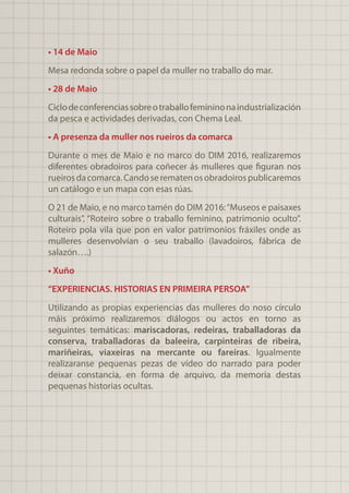 • 14 de Maio
Mesa redonda sobre o papel da muller no traballo do mar.
• 28 de Maio
Ciclodeconferenciassobreotraballofemininonaindustrialización
da pesca e actividades derivadas, con Chema Leal.
• A presenza da muller nos rueiros da comarca
Durante o mes de Maio e no marco do DIM 2016, realizaremos
diferentes obradoiros para coñecer ás mulleres que figuran nos
rueirosdacomarca.Candoserematenosobradoirospublicaremos
un catálogo e un mapa con esas rúas.
O 21 de Maio, e no marco tamén do DIM 2016:“Museos e paisaxes
culturais”, “Roteiro sobre o traballo feminino, patrimonio oculto”.
Roteiro pola vila que pon en valor patrimonios fráxiles onde as
mulleres desenvolvían o seu traballo (lavadoiros, fábrica de
salazón….)
• Xuño
“EXPERIENCIAS. HISTORIAS EN PRIMEIRA PERSOA”
Utilizando as propias experiencias das mulleres do noso círculo
máis próximo realizaremos diálogos ou actos en torno as
seguintes temáticas: mariscadoras, redeiras, traballadoras da
conserva, traballadoras da baleeira, carpinteiras de ribeira,
mariñeiras, viaxeiras na mercante ou fareiras. Igualmente
realizaranse pequenas pezas de vídeo do narrado para poder
deixar constancia, en forma de arquivo, da memoria destas
pequenas historias ocultas.
 