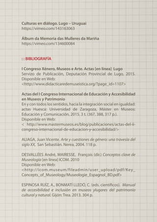 Culturas en diálogo. Lugo – Uruguai
https://vimeo.com/143163063
Álbum da Memoria das Mulleres da Mariña
https://vimeo.com/134600084
: : BIBLIOGRAFÍA
I Congreso Xénero, Museos e Arte. Actas [en línea] Lugo
Servizo de Publicación, Deputación Provincial de Lugo, 2015.
Disponible en Web:
<http://www.didacticaredemuseistica.org/?page_id=1107>
Actas del I Congreso Internacional de Educación y Accesibilidad
en Museos y Patrimonio
En y con todos los sentidos, hacia la integración social en igualdad:
actas Huesca: Universidad de Zaragoza, Máster en Museos:
Educación y Comunicación, 2015. 3 t. (367, 388, 317 p.).
Disponible en Web:
< http://www.mastermuseos.es/blog/publicaciones/actas-del-ii-
congreso-internacional-de-educacion-y-accesibilidad/>
ALIAGA, Juan Vicente. Arte y cuestiones de género: una travesía del
siglo XX, San Sebastián. Nerea, 2004. 118 p.
DESVALLÉES André, MAIRESSE, François (dir.) Conceptos clave de
Museología [en línea] ICOM. 2010
Disponible en Web:
<http://icom.museum/fileadmin/user_upload/pdf/Key_
Concepts_of_Museology/Museologie_Espagnol_BD.pdf>
ESPINOSA RUÍZ, A., BONMATÍ LLEDÓ, C. (eds. científicos). Manual
de accesibilidad e inclusión en museos ylugares del patrimonio
cultural y natural. Gijón: Trea. 2013. 304 p.
 