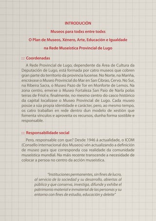 INTRODUCIÓN
Museos para todxs entre todxs
O Plan de Museos, Xénero, Arte, Educación e Igualdade
na Rede Museística Provincial de Lugo
: : Coordenadas
A Rede Provincial de Lugo, dependente da Área de Cultura da
Deputación de Lugo, está formada por catro museos que cobren
gran parte do territorio da provincia lucense. No Norte, na Mariña,
encrávase o Museo Provincial do Mar en San Cibrao, Cervo. No Sur,
na Ribeira Sacra, o Museo Pazo de Tor en Monforte de Lemos. Na
zona centro, emerxe o Museo Fortaleza San Paio de Narla polas
terras de Friol e, finalmente, no mesmo centro do casco histórico
da capital localízase o Museo Provincial de Lugo. Cada museo
posúe a súa propia identidade e carácter, pero, ao mesmo tempo,
os catro traballan en rede dentro dun modelo de xestión que
fomenta vínculos e aproveita os recursos, dunha forma sostible e
responsable.
: : Responsabilidade social
Pero, responsable con que? Desde 1946 á actualidade, o ICOM
(Consello internacional dos Museos) vén actualizando a definición
de museo para que corresponda coa realidade da comunidade
museística mundial. Na máis recente transcende a necesidade de
colocar a persoa no centro da acción museística.
“Institucionespermanentes,sinfinesdelucro,
al servicio de la sociedad y su desarrollo, abiertas al
público y que conserva, investiga, difunde y exhibe el
patrimonio material e inmaterial de las personas y su
entorno con fines de estudio, educación y deleite”
 
