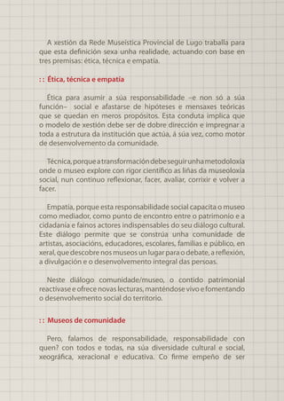 A xestión da Rede Museística Provincial de Lugo traballa para
que esta definición sexa unha realidade, actuando con base en
tres premisas: ética, técnica e empatía.
: : Ética, técnica e empatía
Ética para asumir a súa responsabilidade –e non só a súa
función– social e afastarse de hipóteses e mensaxes teóricas
que se quedan en meros propósitos. Esta conduta implica que
o modelo de xestión debe ser de dobre dirección e impregnar a
toda a estrutura da institución que actúa, á súa vez, como motor
de desenvolvemento da comunidade.
Técnica,porqueatransformacióndebeseguirunhametodoloxía
onde o museo explore con rigor científico as liñas da museoloxía
social, nun continuo reflexionar, facer, avaliar, corrixir e volver a
facer.
Empatía, porque esta responsabilidade social capacita o museo
como mediador, como punto de encontro entre o patrimonio e a
cidadanía e fainos actores indispensables do seu diálogo cultural.
Este diálogo permite que se constrúa unha comunidade de
artistas, asociacións, educadores, escolares, familias e público, en
xeral,quedescobrenosmuseosunlugarparaodebate,areflexión,
a divulgación e o desenvolvemento integral das persoas.
Neste diálogo comunidade/museo, o contido patrimonial
reactívaseeofrecenovaslecturas,manténdosevivoefomentando
o desenvolvemento social do territorio.
: : Museos de comunidade
Pero, falamos de responsabilidade, responsabilidade con
quen? con todos e todas, na súa diversidade cultural e social,
xeográfica, xeracional e educativa. Co firme empeño de ser
 