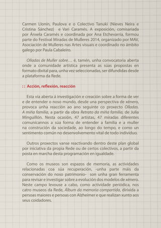 Carmen Llonín, Paulova e o Colectivo Tanuki (Nieves Neira e
Cristina Sánchez) e Vari Caramés. A exposición, comisariada
por Ánxela Caramés e coordinada por Ana Etchevarría, formou
parte do Festival Miradas de Mulleres 2014, organizado por MAV,
Asociación de Mulleres nas Artes visuais e coordinado no ámbito
galego por Paula Cabaleiro.
Olladas de Muller sobre… é, tamén, unha convocatoria aberta
onde a comunidade artística presenta as súas propostas en
formato dixital para, unha vez seleccionadas, ser difundidas desde
a plataforma da Rede.
: : Acción, reflexión, reacción
Esta vía aberta á investigación e creación sobre a forma de ver
e de entender o noso mundo, desde una perspectiva de xénero,
provoca unha reacción ao ano seguinte co proxecto Olladas.
A miña familia, a partir da obra Retrato da miña familia, de Julia
Minguillón. Nesta ocasión, 47 artistas, 47 miradas diferentes
comunícannos a súa forma de entender a familia e a muller
na construción da sociedade, ao longo do tempo, e como un
sentimento común no desenvolvemento vital de todo individuo.
Outros proxectos vanse reactivando dentro deste plan global
por iniciativa da propia Rede ou de certos colectivos, a partir da
posta en marcha desta programación en igualdade.
Como os museos son espazos de memoria, as actividades
relacionadas coa súa recuperación, -unha parte máis da
conservación do noso patrimonio- son unha gran ferramenta
para revisar e investigar sobre a evolución dos modelos de xénero.
Neste campo levouse a cabo, como actividade periódica, nos
catro museos da Rede, Álbum da memoria compartida, dirixida a
persoas maiores e persoas con Alzheimer e que realizan xunto aos
seus coidadores.
 