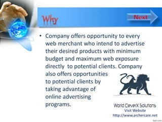 • Company offers opportunity to every
web merchant who intend to advertise
their desired products with minimum
budget and maximum web exposure
directly to potential clients. Company
also offers opportunities
to potential clients by
taking advantage of
online advertising
programs.
Visit Website
http://www.archercare.net
 