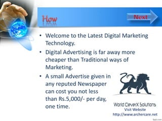 • Welcome to the Latest Digital Marketing
Technology.
• Digital Advertising is far away more
cheaper than Traditional ways of
Marketing.
• A small Advertise given in
any reputed Newspaper
can cost you not less
than Rs.5,000/- per day,
one time. Visit Website
http://www.archercare.net
 