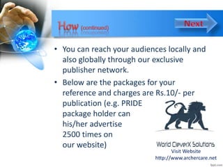 • You can reach your audiences locally and
also globally through our exclusive
publisher network.
• Below are the packages for your
reference and charges are Rs.10/- per
publication (e.g. PRIDE
package holder can
his/her advertise
2500 times on
our website)
Visit Website
http://www.archercare.net
 