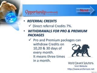 • REFERRAL CREDITS
 Direct referral Credits 7%.
• WITHDRAWALS FOR PRO & PREMIUM
PACKAGES
 Pro and Premium packages can
withdraw Credits on
10,20 & 30 days of
every month.
It means three times
in a month.
Visit Website
http://www.archercare.net
 