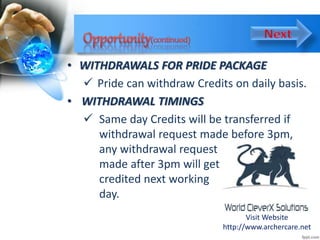 • WITHDRAWALS FOR PRIDE PACKAGE
 Pride can withdraw Credits on daily basis.
• WITHDRAWAL TIMINGS
 Same day Credits will be transferred if
withdrawal request made before 3pm,
any withdrawal request
made after 3pm will get
credited next working
day.
Visit Website
http://www.archercare.net
 