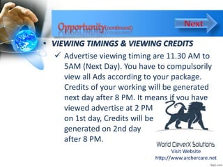 • VIEWING TIMINGS & VIEWING CREDITS
 Advertise viewing timing are 11.30 AM to
5AM (Next Day). You have to compulsorily
view all Ads according to your package.
Credits of your working will be generated
next day after 8 PM. It means if you have
viewed advertise at 2 PM
on 1st day, Credits will be
generated on 2nd day
after 8 PM.
Visit Website
http://www.archercare.net
 