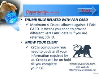 • THUMB RULE RELATED WITH PAN CARD
 Maximum 4 IDs are allowed against 1 PAN
CARD. It means you need to provide
different PAN CARD details if you are
referring 5th ID.
• KNOW YOUR CLIENT
 KYC is compulsory. You
need to update all your
information required by
us. Credits will be on hold
till you complete
your KYC. Visit Website
http://www.archercare.net
 